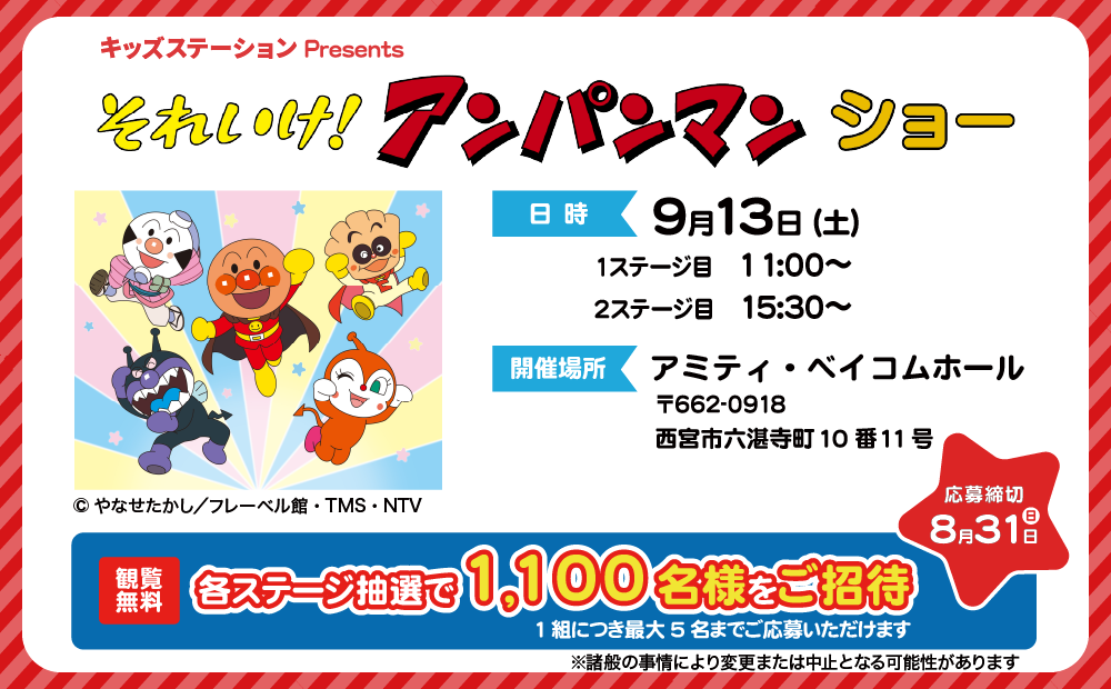 キッズステーションPresents それいけ！アンパンマン ショー 9月13日(土)開催 1ステージ目11:00～ 2ステージ目15:30～ 開催場所 アミティ・ベイコムホール 住所 西宮市六湛寺町10番11号　観覧無料 各ステージ抽選で1,100名様をご招待 1組につき最大5名までご応募いただけます　応募締切 8月31日（日）