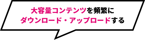 大容量コンテンツを頻繁にダウンロード・アップロードする