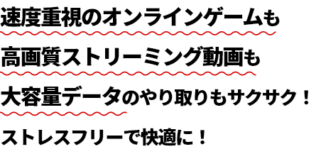 速度重視のオンラインゲームも高画質ストリーミング動画も大容量データのやり取りもサクサク！ストレスフリーで快適に！