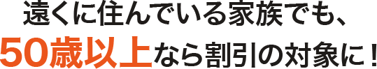 遠くに住んでいる家族でも、50歳以上なら割引の対象に！